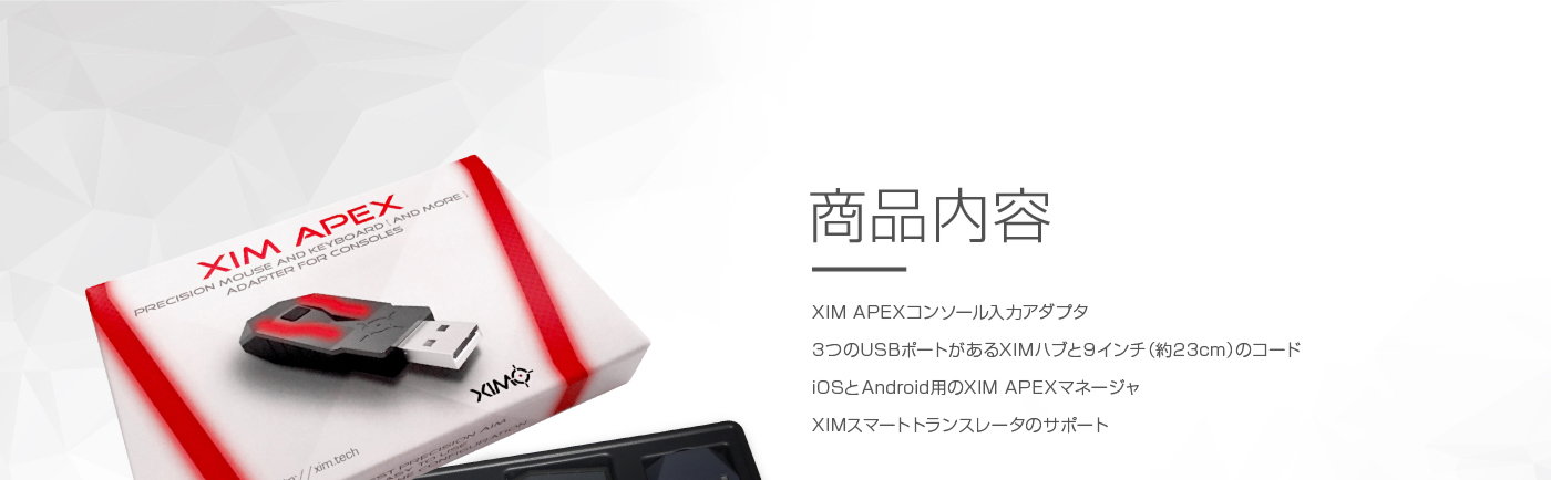 商品内容 XIM APEXコンソール入力アダプタ 3つのUSBポートがあるXIMハブと9インチ（約23cm）のコード iOSとAndroid用のXIM APEXマネージャ
XIMスマートトランスレータのサポート